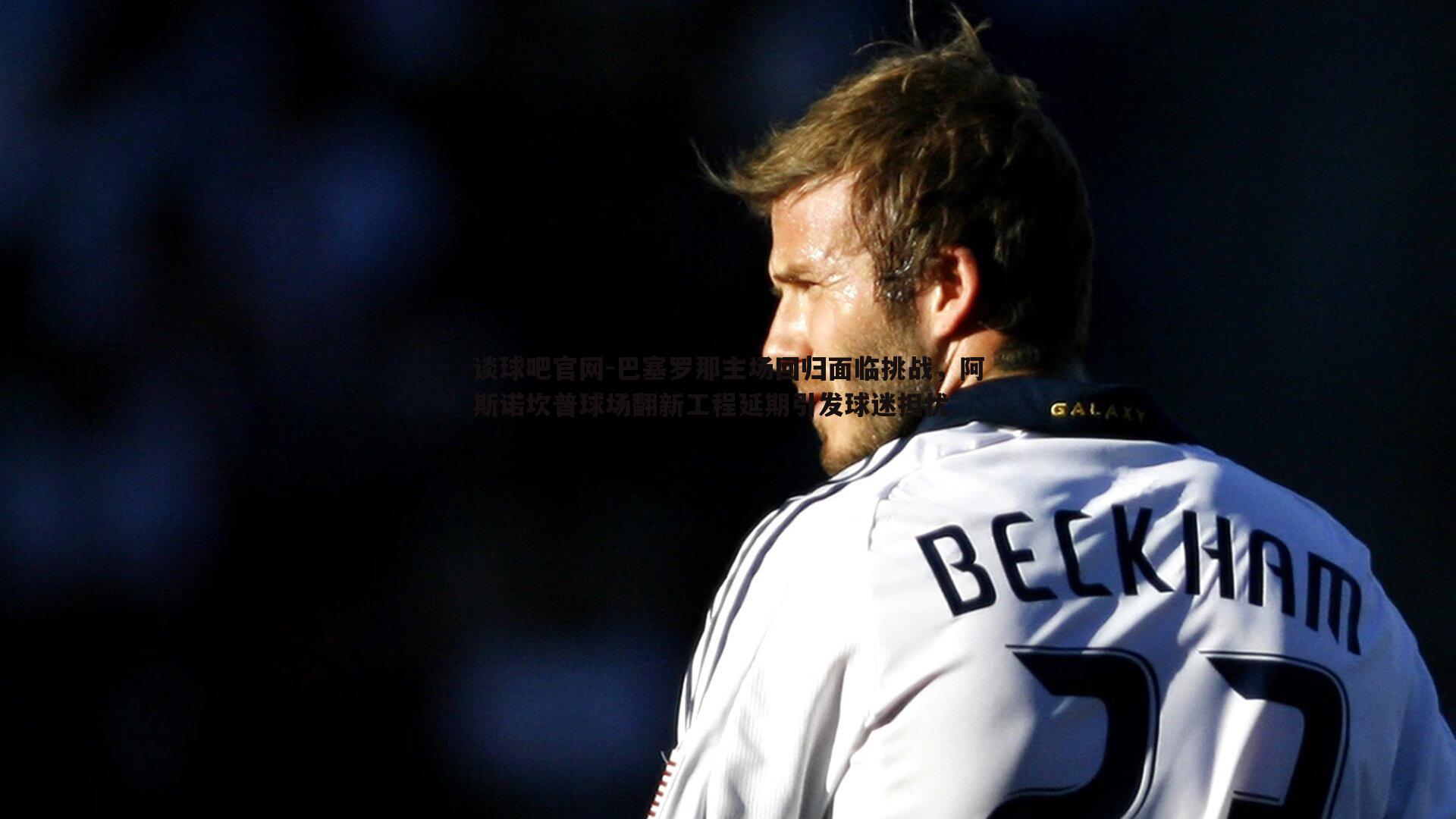 巴塞罗那主场回归面临挑战,阿斯诺坎普球场翻新工程延期引发球迷担忧